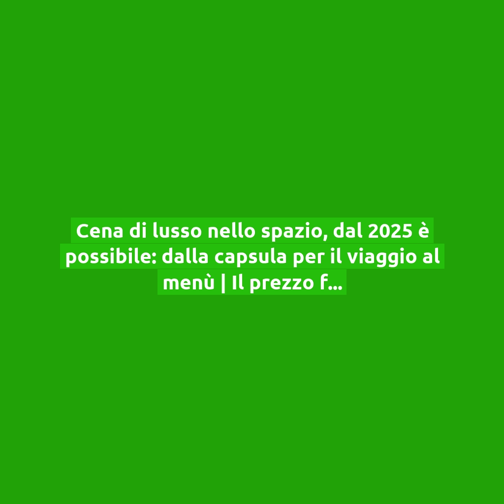 Cena di lusso nello spazio, dal 2025 è possibile: dalla capsula per il viaggio al menù | Il prezzo fa discutere!