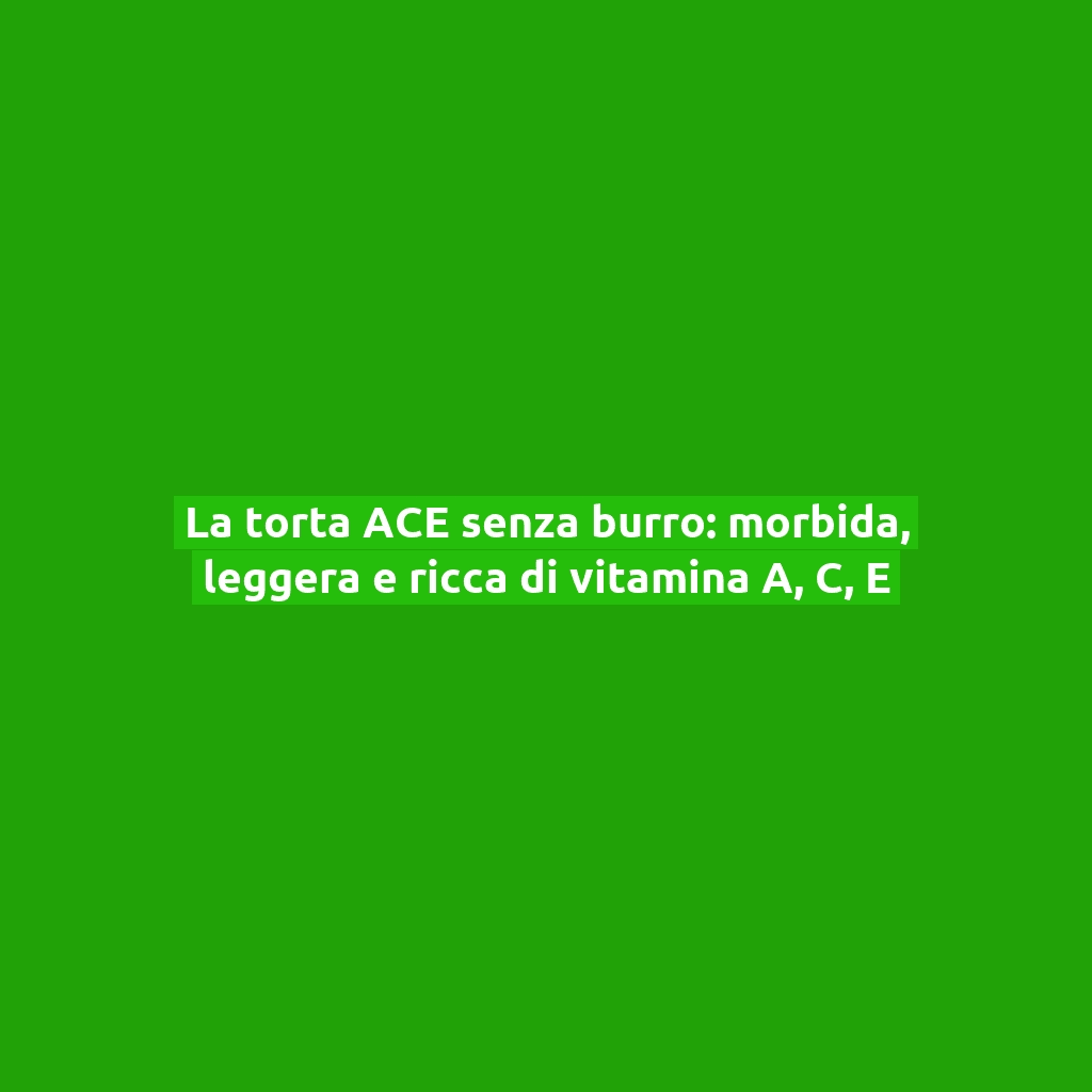 La torta ACE senza burro: morbida, leggera e ricca di vitamina A, C, E