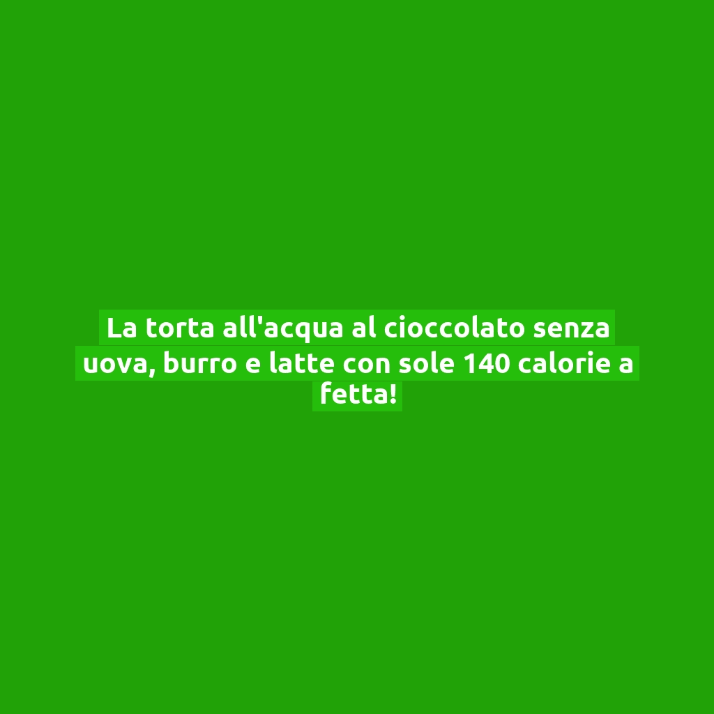 La torta all’acqua al cioccolato senza uova, burro e latte con sole 140 calorie a fetta!