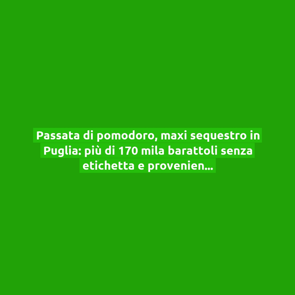 Passata di pomodoro, maxi sequestro in Puglia: più di 170 mila barattoli senza etichetta e provenienza dei pomodori!