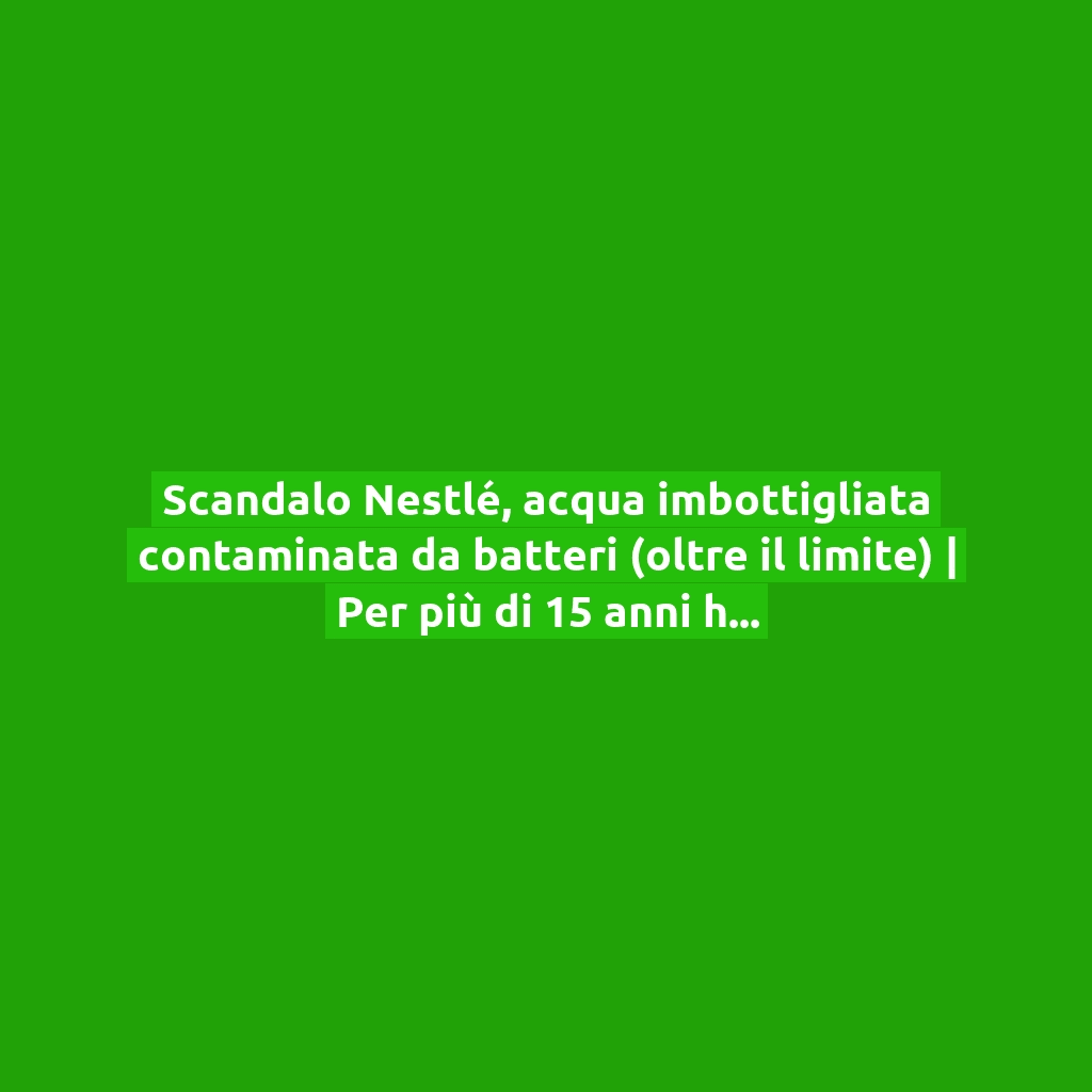Scandalo Nestlé, acqua imbottigliata contaminata da batteri (oltre il limite) | Per più di 15 anni ha ingannato i consumatori!